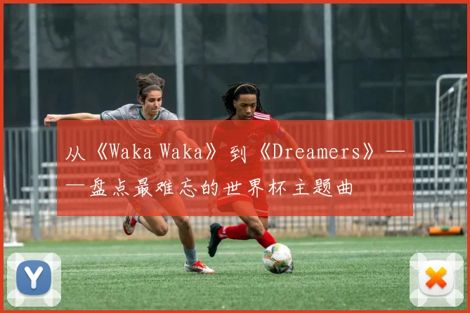 从《Waka Waka》到《Dreamers》——盘点最难忘的世界杯主题曲