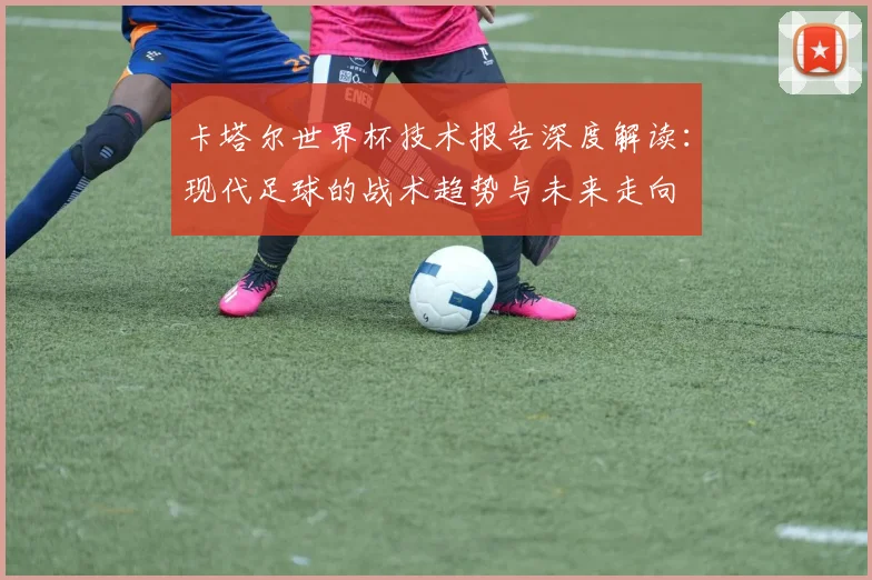 卡塔尔世界杯技术报告深度解读：现代足球的战术趋势与未来走向