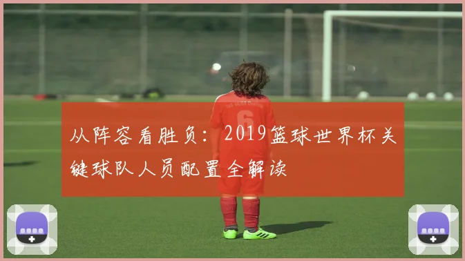 从阵容看胜负：2019篮球世界杯关键球队人员配置全解读