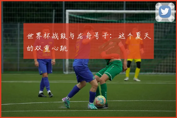 世界杯战鼓与龙舟号子：这个夏天的双重心跳