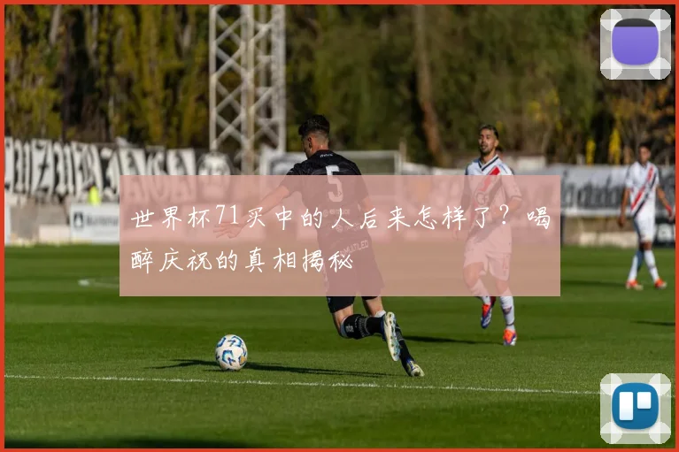 世界杯71买中的人后来怎样了?喝醉庆祝的真相揭秘