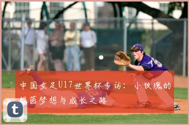 中国女足U17世界杯专访:小玫瑰的绿茵梦想与成长之路