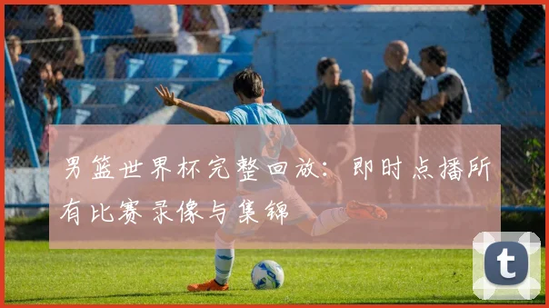 男篮世界杯完整回放:即时点播所有比赛录像与集锦