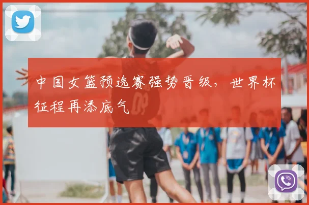 中国女篮预选赛强势晋级,世界杯征程再添底气
