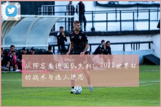 从阵容看德国队失利：2022世界杯的战术与选人迷思